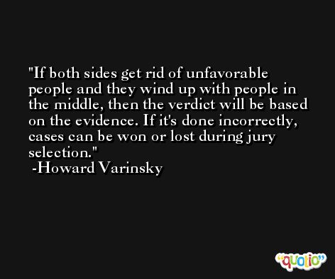 If both sides get rid of unfavorable people and they wind up with people in the middle, then the verdict will be based on the evidence. If it's done incorrectly, cases can be won or lost during jury selection. -Howard Varinsky
