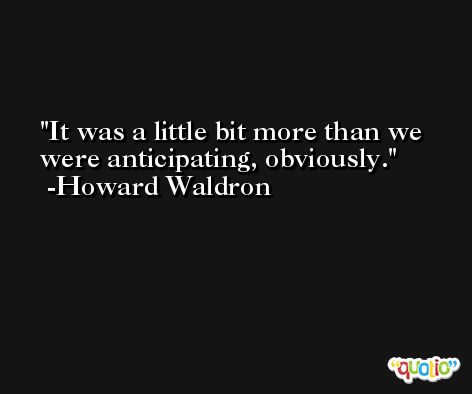 It was a little bit more than we were anticipating, obviously. -Howard Waldron