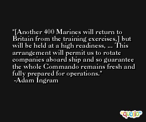 [Another 400 Marines will return to Britain from the training exercises,] but will be held at a high readiness, ... This arrangement will permit us to rotate companies aboard ship and so guarantee the whole Commando remains fresh and fully prepared for operations. -Adam Ingram