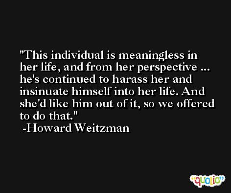 This individual is meaningless in her life, and from her perspective ... he's continued to harass her and insinuate himself into her life. And she'd like him out of it, so we offered to do that. -Howard Weitzman