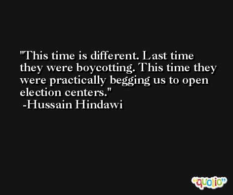This time is different. Last time they were boycotting. This time they were practically begging us to open election centers. -Hussain Hindawi