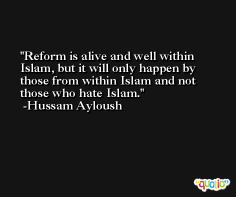 Reform is alive and well within Islam, but it will only happen by those from within Islam and not those who hate Islam. -Hussam Ayloush