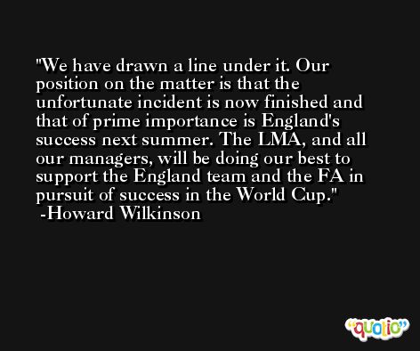 We have drawn a line under it. Our position on the matter is that the unfortunate incident is now finished and that of prime importance is England's success next summer. The LMA, and all our managers, will be doing our best to support the England team and the FA in pursuit of success in the World Cup. -Howard Wilkinson
