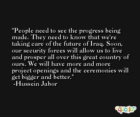 People need to see the progress being made. They need to know that we're taking care of the future of Iraq. Soon, our security forces will allow us to live and prosper all over this great country of ours. We will have more and more project openings and the ceremonies will get bigger and better. -Hussein Jabor