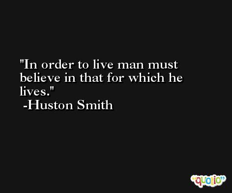 In order to live man must believe in that for which he lives. -Huston Smith