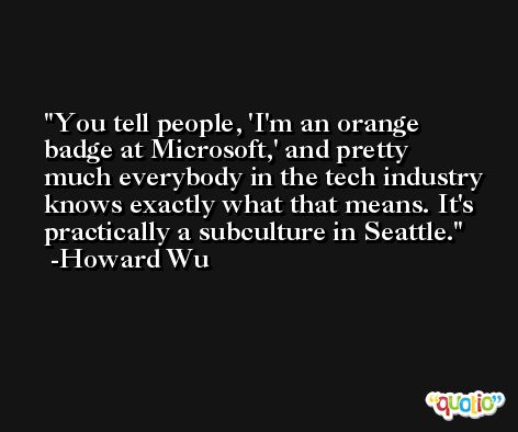 You tell people, 'I'm an orange badge at Microsoft,' and pretty much everybody in the tech industry knows exactly what that means. It's practically a subculture in Seattle. -Howard Wu