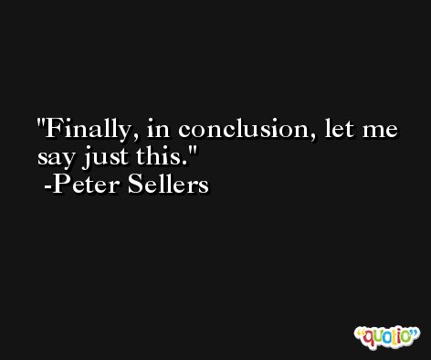 Finally, in conclusion, let me say just this. -Peter Sellers