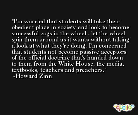 I'm worried that students will take their obedient place in society and look to become successful cogs in the wheel - let the wheel spin them around as it wants without taking a look at what they're doing. I'm concerned that students not become passive acceptors of the official doctrine that's handed down to them from the White House, the media, textbooks, teachers and preachers. -Howard Zinn