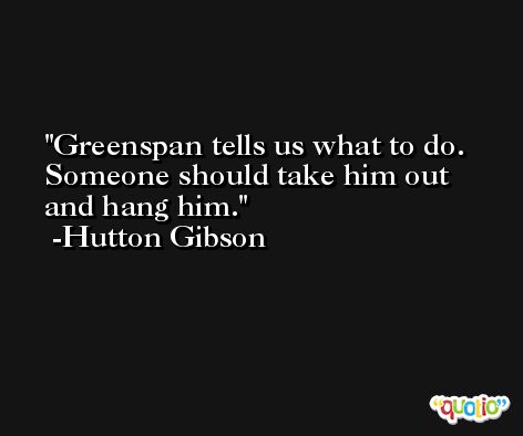 Greenspan tells us what to do. Someone should take him out and hang him. -Hutton Gibson