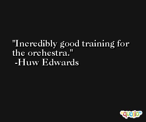 Incredibly good training for the orchestra. -Huw Edwards