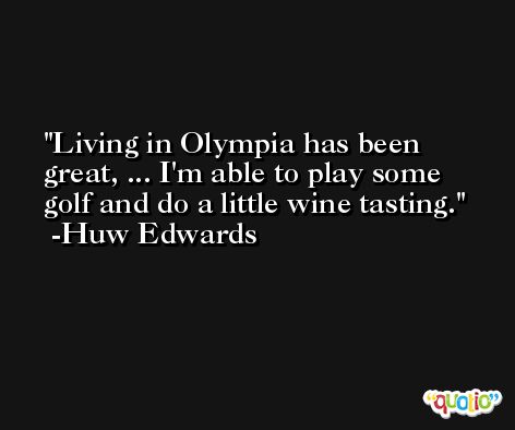 Living in Olympia has been great, ... I'm able to play some golf and do a little wine tasting. -Huw Edwards