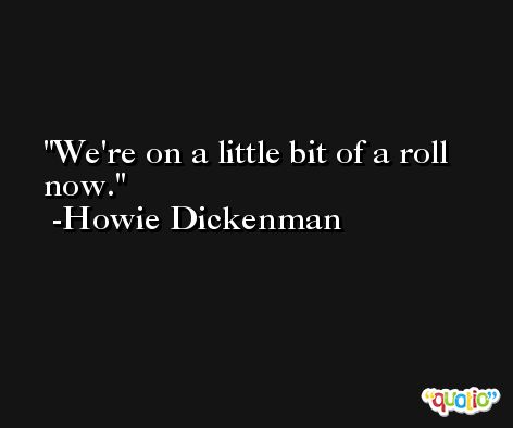 We're on a little bit of a roll now. -Howie Dickenman