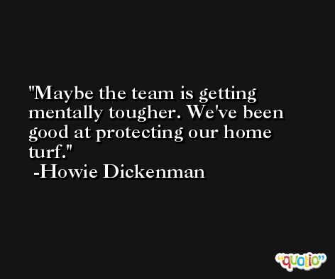 Maybe the team is getting mentally tougher. We've been good at protecting our home turf. -Howie Dickenman