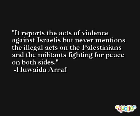 It reports the acts of violence against Israelis but never mentions the illegal acts on the Palestinians and the militants fighting for peace on both sides. -Huwaida Arraf