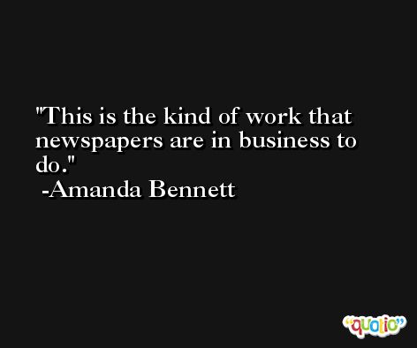 This is the kind of work that newspapers are in business to do. -Amanda Bennett