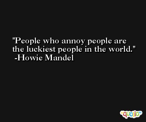 People who annoy people are the luckiest people in the world. -Howie Mandel