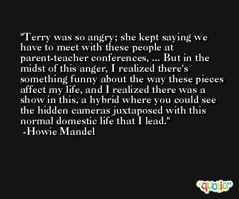 Terry was so angry; she kept saying we have to meet with these people at parent-teacher conferences, ... But in the midst of this anger, I realized there's something funny about the way these pieces affect my life, and I realized there was a show in this, a hybrid where you could see the hidden cameras juxtaposed with this normal domestic life that I lead. -Howie Mandel