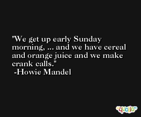 We get up early Sunday morning, ... and we have cereal and orange juice and we make crank calls. -Howie Mandel