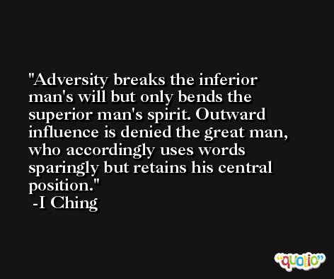 Adversity breaks the inferior man's will but only bends the superior man's spirit. Outward influence is denied the great man, who accordingly uses words sparingly but retains his central position. -I Ching