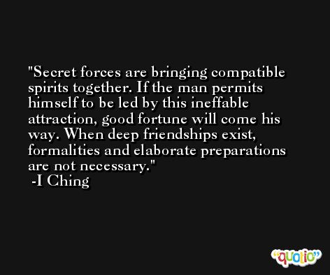 Secret forces are bringing compatible spirits together. If the man permits himself to be led by this ineffable attraction, good fortune will come his way. When deep friendships exist, formalities and elaborate preparations are not necessary. -I Ching