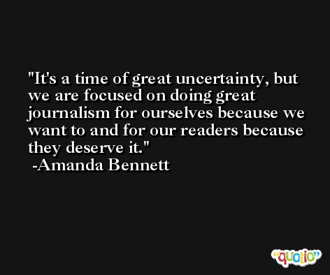 It's a time of great uncertainty, but we are focused on doing great journalism for ourselves because we want to and for our readers because they deserve it. -Amanda Bennett