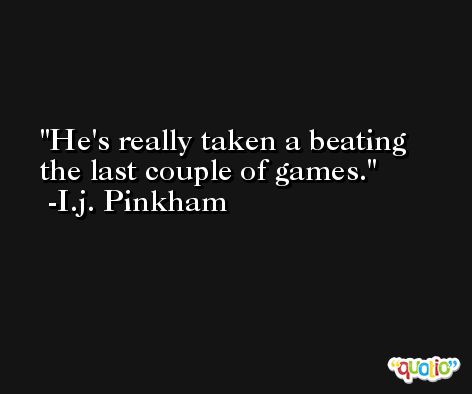 He's really taken a beating the last couple of games. -I.j. Pinkham