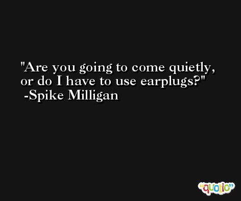 Are you going to come quietly, or do I have to use earplugs? -Spike Milligan