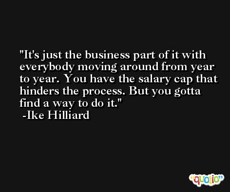 It's just the business part of it with everybody moving around from year to year. You have the salary cap that hinders the process. But you gotta find a way to do it. -Ike Hilliard