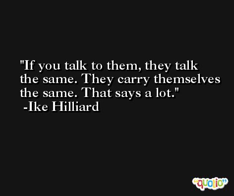 If you talk to them, they talk the same. They carry themselves the same. That says a lot. -Ike Hilliard