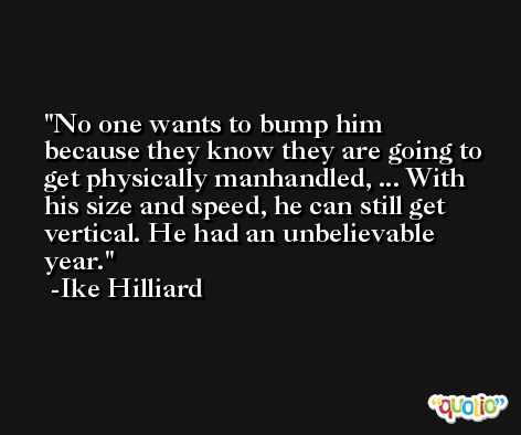 No one wants to bump him because they know they are going to get physically manhandled, ... With his size and speed, he can still get vertical. He had an unbelievable year. -Ike Hilliard