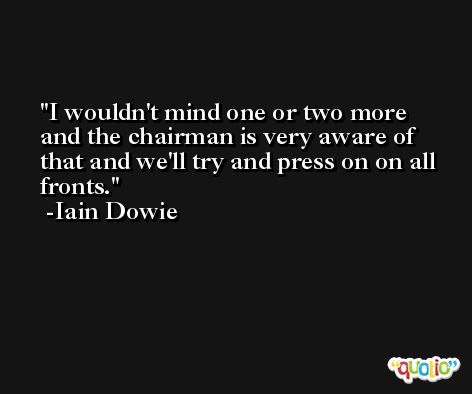 I wouldn't mind one or two more and the chairman is very aware of that and we'll try and press on on all fronts. -Iain Dowie