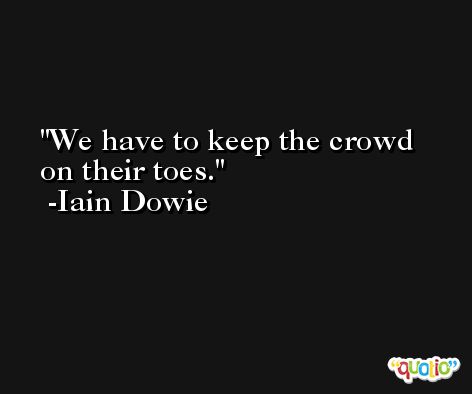 We have to keep the crowd on their toes. -Iain Dowie