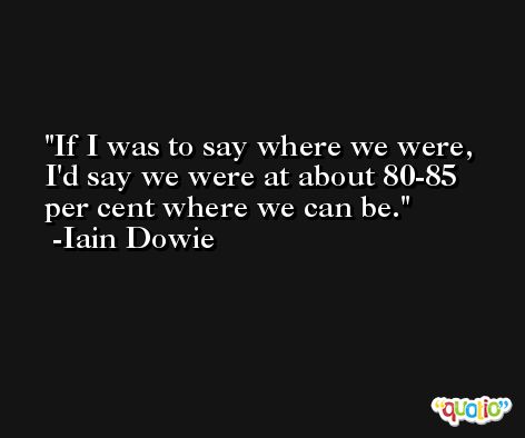If I was to say where we were, I'd say we were at about 80-85 per cent where we can be. -Iain Dowie