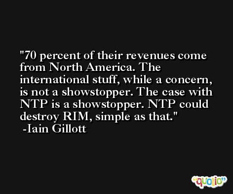 70 percent of their revenues come from North America. The international stuff, while a concern, is not a showstopper. The case with NTP is a showstopper. NTP could destroy RIM, simple as that. -Iain Gillott