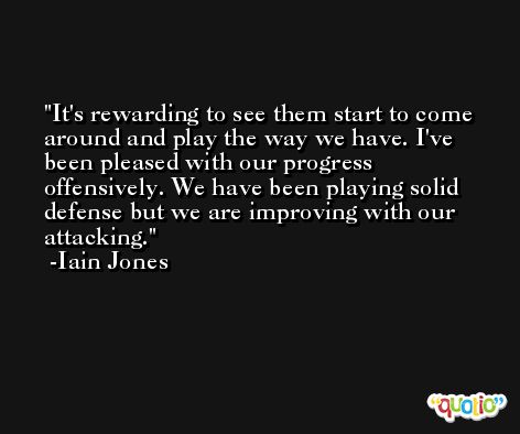 It's rewarding to see them start to come around and play the way we have. I've been pleased with our progress offensively. We have been playing solid defense but we are improving with our attacking. -Iain Jones