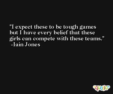 I expect these to be tough games but I have every belief that these girls can compete with these teams. -Iain Jones