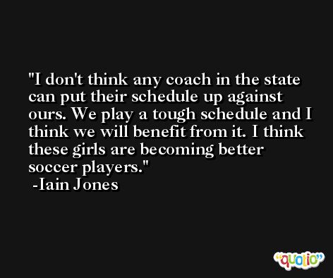 I don't think any coach in the state can put their schedule up against ours. We play a tough schedule and I think we will benefit from it. I think these girls are becoming better soccer players. -Iain Jones