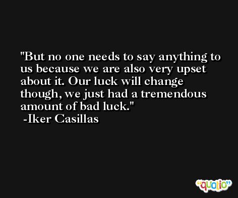 But no one needs to say anything to us because we are also very upset about it. Our luck will change though, we just had a tremendous amount of bad luck. -Iker Casillas