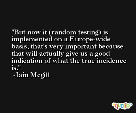 But now it (random testing) is implemented on a Europe-wide basis, that's very important because that will actually give us a good indication of what the true incidence is. -Iain Mcgill