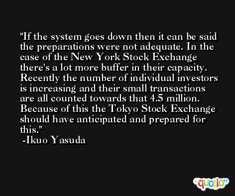 If the system goes down then it can be said the preparations were not adequate. In the case of the New York Stock Exchange there's a lot more buffer in their capacity. Recently the number of individual investors is increasing and their small transactions are all counted towards that 4.5 million. Because of this the Tokyo Stock Exchange should have anticipated and prepared for this. -Ikuo Yasuda