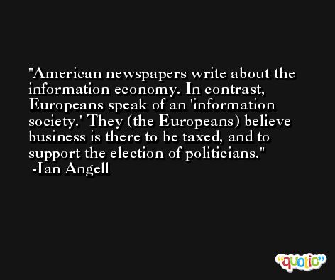 American newspapers write about the information economy. In contrast, Europeans speak of an 'information society.' They (the Europeans) believe business is there to be taxed, and to support the election of politicians. -Ian Angell