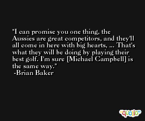 I can promise you one thing, the Aussies are great competitors, and they'll all come in here with big hearts, ... That's what they will be doing by playing their best golf. I'm sure [Michael Campbell] is the same way. -Brian Baker