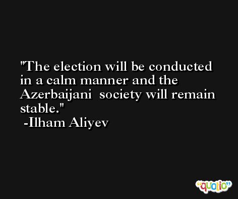 The election will be conducted in a calm manner and the Azerbaijani  society will remain stable. -Ilham Aliyev