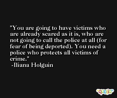 You are going to have victims who are already scared as it is, who are not going to call the police at all (for fear of being deported). You need a police who protects all victims of crime. -Iliana Holguin