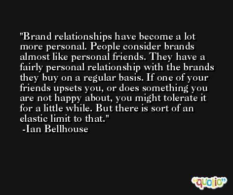 Brand relationships have become a lot more personal. People consider brands almost like personal friends. They have a fairly personal relationship with the brands they buy on a regular basis. If one of your friends upsets you, or does something you are not happy about, you might tolerate it for a little while. But there is sort of an elastic limit to that. -Ian Bellhouse