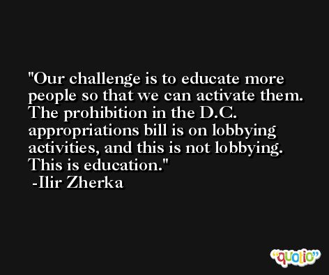 Our challenge is to educate more people so that we can activate them. The prohibition in the D.C. appropriations bill is on lobbying activities, and this is not lobbying. This is education. -Ilir Zherka