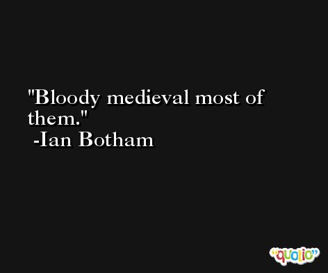 Bloody medieval most of them. -Ian Botham