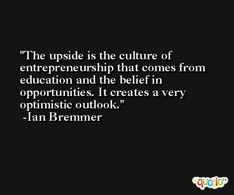The upside is the culture of entrepreneurship that comes from education and the belief in opportunities. It creates a very optimistic outlook. -Ian Bremmer