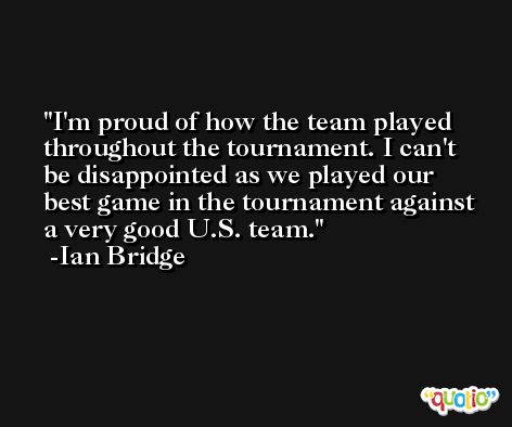 I'm proud of how the team played throughout the tournament. I can't be disappointed as we played our best game in the tournament against a very good U.S. team. -Ian Bridge