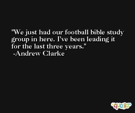 We just had our football bible study group in here. I've been leading it for the last three years. -Andrew Clarke